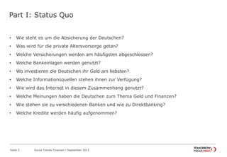 Part I: Status Quo
• Wie steht es um die Absicherung der Deutschen?
• Was wird für die private Altersvorsorge getan?
• Welche Versicherungen werden am häufigsten abgeschlossen?
• Welche Bankeinlagen werden genutzt?
• Wo investieren die Deutschen ihr Geld am liebsten?
• Welche Informationsquellen stehen ihnen zur Verfügung?
• Wie wird das Internet in diesem Zusammenhang genutzt?
• Welche Meinungen haben die Deutschen zum Thema Geld und Finanzen?
• Wie stehen sie zu verschiedenen Banken und wie zu Direktbanking?
• Welche Kredite werden häufig aufgenommen?
Seite 3 Social Trends Finanzen l September 2013
 