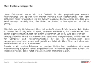 Der Unbekümmerte
„Mein Einkommen nutze ich zum Großteil für den gegenwärtigen Konsum.
Altersvorsorge und Sparen wird meiner Meinung nach überbewertet, man kann
schließlich nicht voraussehen wie die Zukunft aussieht. Genauso finde ich, dass viele
Versicherungen unnötig sind, das Risiko sie jemals zu beanspruchen ist viel zu
gering.“
Männlich, um die 46 Jahre und älter, hat weiterführende Schule besucht, kein Abitur,
ist Vollzeit berufstätig oder in Rente, teilweise alleinlebend, hat keine Kinder, führt
seinen eigenen Haushalt, lebt von einem Einkommen von 1500 Euro oder weniger.
Verfolgt aufmerksam die Nachrichten zum Tages- und Weltgeschehen, interessiert sich
für Computer und Telekommunikation. Er ist ein Feinschmecker, geht
dementsprechend gern essen und genießt es dabei ein Glas Wein zu trinken oder
andere Genussmittel zu konsumieren.
Obwohl er ein starkes Interesse an mobilen Medien hat, beschränkt sich seine
Mediennutzung aufgrund seines eingeschränkten finanziellen Spielraums zumeist auf
klassische Medien, dabei nutzt er das Fernsehen mehrmals täglich.
Seite 30 Social Trends Finanzen l September 2013
 