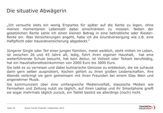 Die situative Abwägerin
„Ich versuche stets ein wenig Erspartes für später auf die Kante zu legen, ohne
meinen momentanen Lebensstil dabei einschränken zu müssen. Neben der
gesetzlichen Rente zahle ich einen kleinen Betrag in eine betriebliche oder Riester-
Rente ein. Was Versicherungen angeht, habe ich die Grundversorgung wie z.B. eine
Haftpflicht oder Hausratversicherung abgedeckt.“
Jüngerer Single oder Teil einer jungen Familien, meist weiblich, steht mitten im Leben,
ist zwischen 26 und 45 Jahre alt, ledig, führt ihren eigenen Haushalt, hat eine
weiterführende Schule besucht, hat kein Abitur, ist Vollzeit oder Teilzeit berufstätig,
hat ein Haushaltsnettoeinkommen von 2000 Euro bis 3000 Euro.
Sie liebt es zu verreisen und dabei kulinarische Genüsse zu entdecken, die sie zuhause
dann gern selber ausprobiert, Kochen gehört zu ihren großen Leidenschaften, ihre
Abende verbringt sie gern gemeinsam mit ihren Freunden bei einem Glas Wein und
angenehmer Musik.
Sie kommuniziert über eine umfangreiche Medienvielfalt, klassische Medien wie
Fernsehen und Zeitung nutzt sie täglich, auf ihren Laptop und ihr Smartphone greift
sie sogar mehrmals täglich zurück, ein Tablet besitzt sie allerdings (noch) nicht.
Seite 34 Social Trends Finanzen l September 2013
 