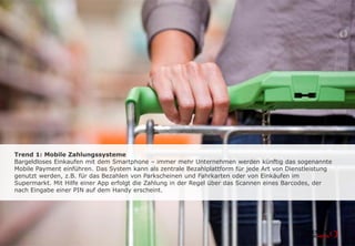 Trend 1: Mobile Zahlungssysteme
Bargeldloses Einkaufen mit dem Smartphone - immer mehr Unternehmen werden
künftig das sogenannte Mobile Payment einführen. Das System kann als zentrale
Bezahlplattform für jede Art von Dienstleistung genutzt werden, z. B. für das Bezahlen
von Parkscheinen und Fahrkarten oder von Einkäufen im Supermarkt. Mit Hilfe einer
App erfolgt die Zahlung in der Regel über das Scannen eines Barcodes, der nach
Eingabe einer PIN auf dem Handy erscheint.
 