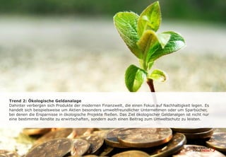 Trend 2: Ökologische Geldanlage
Dahinter verbergen sich Produkte der modernen Finanzwelt, die einen Fokus auf
Nachhaltigkeit legen. Es handelt sich beispielsweise um Aktien besonders
umweltfreundlicher Unternehmen oder um Sparbücher, bei denen die Ersparnisse in
ökologische Projekte fließen. Das Ziel ökologischer Geldanlagen ist nicht nur eine
bestimmte Rendite zu erwirtschaften, sondern auch einen Beitrag zum Umweltschutz
zu leisten.
 