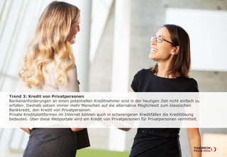 Trend 3: Kredit von Privatpersonen
Bankenanforderungen an einen potentiellen Kreditnehmer sind in der heutigen Zeit
nicht einfach zu erfüllen. Deshalb setzten immer mehr Menschen auf die alternative
Möglichkeit zum klassischen Bankkredit, den Kredit von Privatpersonen.
Private Kreditplattformen im Internet können auch in schwierigeren Kreditfällen die
Kreditlösung bedeuten. Über diese Webportale wird ein Kredit von Privatpersonen für
Privatpersonen vermittelt.
 