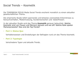Social Trends – Kosmetik
Die TOMORROW FOCUS Media Social Trends erscheint monatlich zu einem aktuellen
gesellschaftlichen Thema.
Die empirische Studie liefert spannende und teilweise unerwartete Erkenntnisse zu
Konsumverhalten, Mediennutzung, Kundenwünschen und -bedürfnissen.
In der aktuellen Studie wird das Thema Kosmetik genauer beleuchtet. Welche
Kosmetik wird von Frauen und Männern benutzt und wie oft? Welche Rolle spielen
Markenprodukte? Was sind die Top-Trends?
• Part 1: Status Quo
Verhaltensweisen und Einstellungen der Befragten rund um das Thema Kosmetik.
• Part 2: Typologie
Verschiedene Typen und aktuelle Trends.
Seite 2 Social Trends Kosmetik l Juli 2013
 