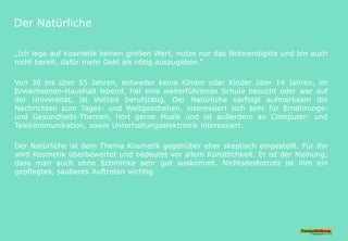Der Natürliche
„Ich lege auf Kosmetik keinen großen Wert, nutze nur das Notwendigste und bin auch
nicht bereit, dafür mehr Geld als nötig auszugeben.“
Von 36 bis über 55 Jahren, entweder keine Kinder oder Kinder über 14 Jahren, im
Erwachsenen-Haushalt lebend, hat eine weiterführende Schule besucht oder war auf
der Universität, ist Vollzeit berufstätig. Der Natürliche verfolgt aufmerksam die
Nachrichten zum Tages- und Weltgeschehen, interessiert sich sehr für Ernährungs-
und Gesundheits-Themen, hört gerne Musik und ist außerdem an Computer- und
Telekommunikation, sowie Unterhaltungselektronik interessiert.
Der Natürliche ist dem Thema Kosmetik gegenüber eher skeptisch eingestellt. Für ihn
wird Kosmetik überbewertet und bedeutet vor allem Künstlichkeit. Er ist der Meinung,
dass man auch ohne Schminke sehr gut auskommt. Nichtsdestotrotz ist ihm ein
gepflegtes, sauberes Auftreten wichtig.
 