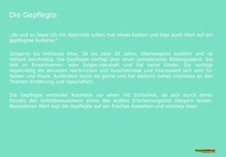 Die Gepflegte
„Ab und zu lasse ich mir Kosmetik schon mal etwas kosten und lege auch Wert auf ein
gepflegtes Äußeres.“
Jüngeres bis mittleres Alter, 36 bis über 55 Jahre, überwiegend weiblich und ist
Vollzeit berufstätig. Die Gepflegte verfügt über einen gehobeneren Bildungsstand. Sie
lebt im Erwachsenen- oder Single-Haushalt und hat keine Kinder. Sie verfolgt
regelmäßig die aktuellen Nachrichten und Geschehnisse und interessiert sich sehr für
Reisen und Musik. Außerdem kocht sie gerne und hat dadurch hohes Interesse an den
Themen Ernährung und Gesundheit.
Die Gepflegte verbindet Kosmetik vor allem mit Schönheit, da sich durch deren
Einsatz das Selbstbewusstsein sowie das äußere Erscheinungsbild steigern lassen.
Besonderen Wert legt die Gepflegte auf ein frisches Aussehen und schönes Haar.
 
