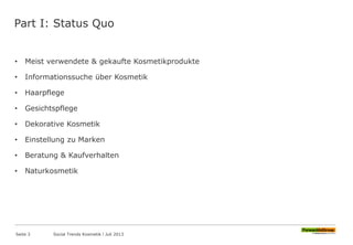 Part I: Status Quo
• Meist verwendete & gekaufte Kosmetikprodukte
• Informationssuche über Kosmetik
• Haarpflege
• Gesichtspflege
• Dekorative Kosmetik
• Einstellung zu Marken
• Beratung & Kaufverhalten
• Naturkosmetik
Seite 3 Social Trends Kosmetik l Juli 2013
 