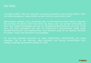 Die Eitle
„Ich lege größten Wert auf Kosmetik und gutes Aussehen und bin auch bereit, dafür
viel Geld auszugeben. Dabei dürfen es auch mal die Luxusmarken sein.“
Überwiegend weiblich, jung verheiratet oder im Erwachsenhaushalt lebend, zwischen
36 und über 55 Jahren, meist kein Kind, hat Abitur oder war auf der Universität, ist
Voll- oder Teilzeit berufstätig und hat ein Haushaltsnettoeinkommen von über 2.000
Euro. Die Eitle interessiert sich sehr für Ernährung & Genussmittel, Musik sowie
aktuelle Nachrichten und Geschehnisse. Des Weiteren zeigt sie ein starkes Interesse
für Reisen, Musik und Kosmetik & Körperpflege.
Für die Eitle bedeutet Kosmetik vor allem Attraktivität, Wohlbefinden und gutes
Aussehen. Sie ist der Meinung, dass Kosmetik und Styling unverzichtbar sind.
Lediglich gepflegt auszusehen genügt ihr nicht.
 