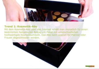 Trend 1: Kosmetik-Abo
Mit dem Kosmetik-Abo über das Internet erhält man monatlich für einen
bestimmten festgelegten Betrag ein Paket mit unterschiedlichen
hochwertigen Kosmetikartikeln. Das Abo kann speziell für Männer oder
Frauen abgeschlossen werden.
 