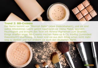 Trend 2: BB-Creams
Der Name kommt von "Blemish Balm" (etwa Abdeckbalsam), und sie sind
wahre Alleskönner. Leicht getönt kaschieren sie kleine Makel, spenden
Feuchtigkeit und bringen den Teint mit Mineral-Pigmenten zum Strahlen.
Einige straffen sogar. BB-Creams machen Make-up & Co. künftig (zumindest
theoretisch!) überflüssig. In Asien sind sie aus dem Alltag schon nicht mehr
weg zu denken und nun erobern sie auch den deutschen Markt.
 