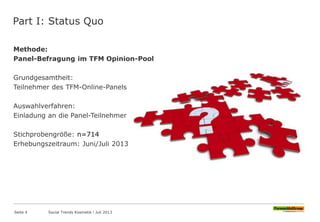 Part I: Status Quo
Methode:
Panel-Befragung im TFM Opinion-Pool
Grundgesamtheit:
Teilnehmer des TFM-Online-Panels
Auswahlverfahren:
Einladung an die Panel-Teilnehmer
Stichprobengröße: n=714
Erhebungszeitraum: Juni/Juli 2013
Seite 4 Social Trends Kosmetik l Juli 2013
 