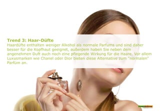 Trend 3: Haar-Düfte
Haardüfte enthalten weniger Alkohol als normale Parfums und sind daher
besser für die Kopfhaut geeignet, außerdem haben Sie neben dem
angenehmen Duft auch noch eine pflegende Wirkung für die Haare. Vor allem
Luxusmarken wie Chanel oder Dior bieten diese Alternative zum "normalen"
Parfüm an.
 