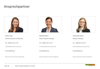 Ansprechpartner
Sonja Knab
Director Research & Marketing
Tel.: 089/92 50-12 69
s.knab@tomorrow-focus.de
ForwardAdGroup
http://tomorrow-focus-media.de
Mareike Rehm
Senior Research Manager
Tel.: 089/92 50-31 58
m.rehm@tomorrow-focus.de
ForwardAdGroup
http://tomorrow-focus-media.de
Smaranda Dancu
Research Manager
Tel.: 089/92 50-29 76
s.dancu@tomorrow-focus.de
ForwardAdGroup
http://tomorrow-focus-media.de
Seite 46 Social Trends Kosmetik l Juli 2013
 