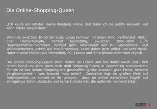 Die Online-Shopping-Queen
„Ich kaufe am liebsten meine Kleidung online, dort habe ich die größte Auswahl und
kann Preise vergleichen.“
Weiblich, zwischen 26-35 Jahre alt, junge Familien mit einem Kind, verheiratet, Abitur
oder Hochschulreife, Vollzeit berufstätig, zwischen 2000-3000 Euro
Haushaltsnettoeinkommen. Verreist gern, interessiert sich für Gesundheits- und
Wellnessthemen, achtet auf ihre Ernährung, kocht daher gern selbst und liebt Musik.
Nutzt diverse Medien wie Fernsehen, PC, Laptop und Smartphone mehrmals täglich.
Die Online-Shopping-Queen steht mitten im Leben und hat daher kaum Zeit, sich
neben Beruf und Kind auch noch dem Shopping-Stress in Geschäften auszusetzten.
Für sie ist das Online-Shopping wie geschaffen: große Auswahl, gute Preise, bessere
Vergleichbarkeit - was braucht man mehr? Zusätzlich legt sie großen Wert auf
Individualität; da kommt es ihr gelegen, dass sie online weltweiten Zugriff auf
einzigartige Schmuckstücke und echte Unikate hat, die außer ihr niemand trägt.
 