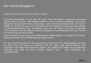 Die Hybrid-Shopperin
„Kleidung kaufe ich mal online, mal im Laden.“
Erwachsenenhaushalt, 46 bis über 55 Jahre, lebt mit Partner zusammen, hat keine
Kinder unter 14 Jahren, überwiegend weiblich und ist Vollzeit berufstätig. Die Hybrid-
Shopperin verfügt über einen Universitäts- oder Fachhochschulabschluss und hat ein
HHNE von 3000 Euro und mehr. Sie achtet auf ihr Äußeres und legt auf gute Pflege-
und Kosmetikprodukte wert. Interessiert sich sehr für Reisen und Musik. Außerdem
kocht sie gerne und hat dadurch hohes Interesse an Haushaltsprodukten und Themen
wie Ernährung und Gesundheit.
Auch sie kommuniziert über eine umfangreiche Medienvielfalt, im Vergleich zur Online-
Shopping-Queen ist ihre Tabletnutzung jedoch höher.
Für die Hybrid-Shopperin ist das Wort Mode ein Synonym für Lebensqualität. Sie liebt
es nach Lust und Laune zu bummeln. Ob im Laden oder Online-Handel, ihrer
Inspiration sind dabei keine Grenzen gesetzt. Sie schätzt die Vielfalt und Auswahl des
Internets und dass sie dort spontan stöbern kann – auch außerhalb der
Geschäftszeiten.
 
