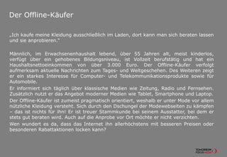 Der Offline-Käufer
„Ich kaufe meine Kleidung ausschließlich im Laden, dort kann man sich beraten lassen
und sie anprobieren.“
Männlich, im Erwachsenenhaushalt lebend, über 55 Jahren alt, meist kinderlos,
verfügt über ein gehobenes Bildungsniveau, ist Vollzeit berufstätig und hat ein
Haushaltsnettoeinkommen von über 3.000 Euro. Der Offline-Käufer verfolgt
aufmerksam aktuelle Nachrichten zum Tages- und Weltgeschehen. Des Weiteren zeigt
er ein starkes Interesse für Computer- und Telekommunikationsprodukte sowie für
Automobile.
Er informiert sich täglich über klassische Medien wie Zeitung, Radio und Fernsehen.
Zusätzlich nutzt er das Angebot moderner Medien wie Tablet, Smartphone und Laptop.
Der Offline-Käufer ist zumeist pragmatisch orientiert, weshalb er unter Mode vor allem
nützliche Kleidung versteht. Sich durch den Dschungel der Modewebseiten zu kämpfen
– das ist nichts für ihn! Er ist treuer Stammkunde bei seinem Ausstatter, bei dem er
stets gut beraten wird. Auch auf die Anprobe vor Ort möchte er nicht verzichten.
Wen wundert es da, dass das Internet ihn allerhöchstens mit besseren Preisen oder
besonderen Rabattaktionen locken kann?
 