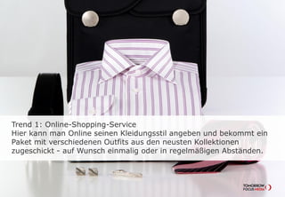 Trend 1: Online-Shopping-Service
Hier kann man Online seinen Kleidungsstil angeben und bekommt ein
Paket mit verschiedenen Outfits aus den neusten Kollektionen
zugeschickt - auf Wunsch einmalig oder in regelmäßigen Abständen.
 