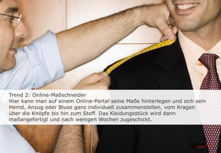 Trend 2: Online-Maßschneider
Hier kann man auf einem Online-Portal seine Maße hinterlegen und sich sein
Hemd, Anzug oder Bluse ganz individuell zusammenstellen, vom Kragen
über die Knöpfe bis hin zum Stoff. Das Kleidungsstück wird dann
maßangefertigt und nach wenigen Wochen zugeschickt.
 