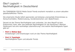 Öko? Logisch! –
Nachhaltigkeit in Deutschland
Die TOMORROW FOCUS Media Social Trends erscheint monatlich zu einem aktuellen
gesellschaftlichen Thema.
Die empirische Studie liefert spannende und teilweise unerwartete Erkenntnisse zu
Konsumverhalten, Mediennutzung, Kundenwünschen und -Bedürfnissen.
Derzeit ist das Thema Nachhaltigkeit weit verbreitet. Vor dem Begriff ist kein
Entkommen mehr, aber was bedeutet Nachhaltigkeit für die Deutschen? Welchen
Stellenwert hat eine nachhaltige Lebensführung? Und welche Nachhaltigkeits-Typen
gibt es?
• Part 1: Status Quo
Einstellungen und Erwartungen rund um das Thema Nachhaltigkeit
• Part 2: Typologie
Nachhaltigkeits-Typen und aktuelle Trends
Seite 2 Social Trends Nachhaltigkeit l August 2012
 