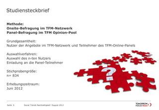 Studiensteckbrief
Methode:
Onsite-Befragung im TFM-Netzwerk
Panel-Befragung im TFM Opinion-Pool
Grundgesamtheit:
Nutzer der Angebote im TFM-Netzwerk und Teilnehmer des TFM-Online-Panels
Auswahlverfahren:
Auswahl des n-ten Nutzers
Einladung an die Panel-Teilnehmer
Stichprobengröße:
n= 834
Erhebungszeitraum:
Juni 2012
Seite 4 Social Trends Nachhaltigkeit l August 2012
Studiensteckbrief
 