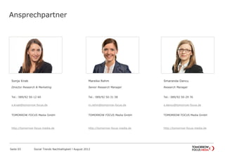 Ansprechpartner
Sonja Knab
Director Research & Marketing
Tel.: 089/92 50-12 69
Fax: 089/92 50-28 51
sonja.knab@forward-adgroup.com
ForwardAdGroup
http://forward-adgroup.de
Mareike Pezzei
Senior Research Manager
Tel.: 089/92 50-31 58
Fax: 089/92 50-28 51
mareike.pezzei@forward-adgroup.com
ForwardAdGroup
http://forward-adgroup.de
Smaranda Dancu
Research Manager
Tel.: 089/92 50-29 76
Fax: 089/92 50-28 51
smaranda.dancu@forward-adgroup.com
ForwardAdGroup
http://forward-adgroup.de
Seite 65 Social Trends Nachhaltigkeit l August 2012
 
