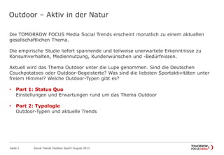 Outdoor – Aktiv in der Natur
Die TOMORROW FOCUS Media Social Trends erscheint monatlich zu einem aktuellen
gesellschaftlichen Thema.
Die empirische Studie liefert spannende und teilweise unerwartete Erkenntnisse zu
Konsumverhalten, Mediennutzung, Kundenwünschen und -Bedürfnissen.
Aktuell wird das Thema Outdoor unter die Lupe genommen. Sind die Deutschen
Couchpotatoes oder Outdoor-Begeisterte? Was sind die liebsten Sportaktivitäten unter
freiem Himmel? Welche Outdoor-Typen gibt es?
• Part 1: Status Quo
Einstellungen und Erwartungen rund um das Thema Outdoor
• Part 2: Typologie
Outdoor-Typen und aktuelle Trends
Seite 2 Social Trends Outdoor Sport l August 2012
 