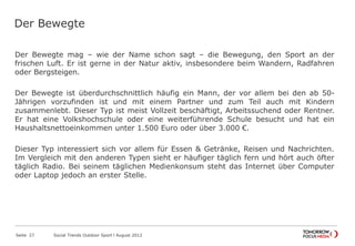 Der Bewegte
Der Bewegte mag – wie der Name schon sagt – die Bewegung, den Sport an der
frischen Luft. Er ist gerne in der Natur aktiv, insbesondere beim Wandern, Radfahren
oder Bergsteigen.
Der Bewegte ist überdurchschnittlich häufig ein Mann, der vor allem bei den ab 50-
Jährigen vorzufinden ist und mit einem Partner und zum Teil auch mit Kindern
zusammenlebt. Dieser Typ ist meist Vollzeit beschäftigt, Arbeitssuchend oder Rentner.
Er hat eine Volkshochschule oder eine weiterführende Schule besucht und hat ein
Haushaltsnettoeinkommen unter 1.500 Euro oder über 3.000 €.
Dieser Typ interessiert sich vor allem für Essen & Getränke, Reisen und Nachrichten.
Im Vergleich mit den anderen Typen sieht er häufiger täglich fern und hört auch öfter
täglich Radio. Bei seinem täglichen Medienkonsum steht das Internet über Computer
oder Laptop jedoch an erster Stelle.
Seite 27 Social Trends Outdoor Sport l August 2012
 