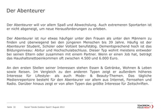 Der Abenteurer
Der Abenteurer will vor allem Spaß und Abwechslung. Auch extremeren Sportarten ist
er nicht abgeneigt, um neue Herausforderungen zu erleben.
Der Abenteurer ist nur etwas häufiger unter den Frauen als unter den Männern zu
finden und überwiegend bei den jüngeren Menschen bis 39 Jahre. Häufig ist der
Abenteurer Student, Schüler oder Vollzeit berufstätig. Dementsprechend hoch ist das
Bildungsniveau: Abitur und Hochschulabschluss. Dieser Typ wohnt meistens entweder
bei seinen Eltern oder zusammen mit einem Partner. Wenn er einen Job hat, beträgt
das Haushaltsnettoeinkommen oft zwischen 4.500 und 6.000 Euro.
An den ersten Stellen seiner Interessen stehen Essen & Getränke, Wohnen & Leben
sowie Reisen. Im Vergleich zu den anderen Typen zeigt er außerdem höheres
Interesse für Lifestyle- als auch Mode- & Beauty-Themen. Das tägliche
Medienrepertoire besteht für den Abenteurer vor allem aus Internet, Fernsehen und
Radio. Darüber hinaus zeigt er von allen Typen das größte Interesse für Zeitschriften.
Seite 32 Social Trends Outdoor Sport l August 2012
 