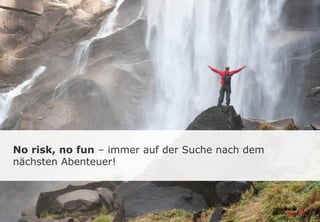 No risk, no fun – immer auf der Suche nach dem
nächsten Abenteuer!
 