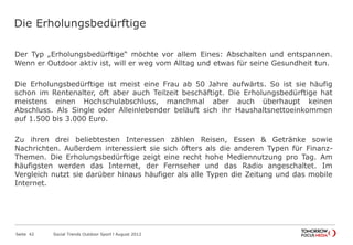 Die Erholungsbedürftige
Der Typ „Erholungsbedürftige“ möchte vor allem Eines: Abschalten und entspannen.
Wenn er Outdoor aktiv ist, will er weg vom Alltag und etwas für seine Gesundheit tun.
Die Erholungsbedürftige ist meist eine Frau ab 50 Jahre aufwärts. So ist sie häufig
schon im Rentenalter, oft aber auch Teilzeit beschäftigt. Die Erholungsbedürftige hat
meistens einen Hochschulabschluss, manchmal aber auch überhaupt keinen
Abschluss. Als Single oder Alleinlebender beläuft sich ihr Haushaltsnettoeinkommen
auf 1.500 bis 3.000 Euro.
Zu ihren drei beliebtesten Interessen zählen Reisen, Essen & Getränke sowie
Nachrichten. Außerdem interessiert sie sich öfters als die anderen Typen für Finanz-
Themen. Die Erholungsbedürftige zeigt eine recht hohe Mediennutzung pro Tag. Am
häufigsten werden das Internet, der Fernseher und das Radio angeschaltet. Im
Vergleich nutzt sie darüber hinaus häufiger als alle Typen die Zeitung und das mobile
Internet.
Seite 42 Social Trends Outdoor Sport l August 2012
 