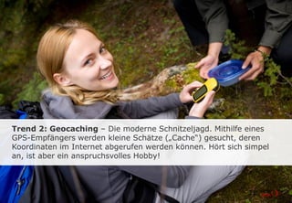 Trend 2: Geocaching – Die moderne Schnitzeljagd. Mithilfe eines
GPS-Empfängers werden kleine Schätze („Cache“) gesucht, deren
Koordinaten im Internet abgerufen werden können. Hört sich simpel
an, ist aber ein anspruchsvolles Hobby!
 