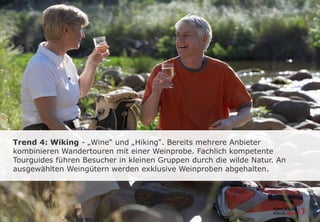 Trend 4: Wiking - „Wine“ und „Hiking“. Bereits mehrere Anbieter
kombinieren Wandertouren mit einer Weinprobe. Fachlich kompetente
Tourguides führen Besucher in kleinen Gruppen durch die wilde Natur. An
ausgewählten Weingütern werden exklusive Weinproben abgehalten.
 
