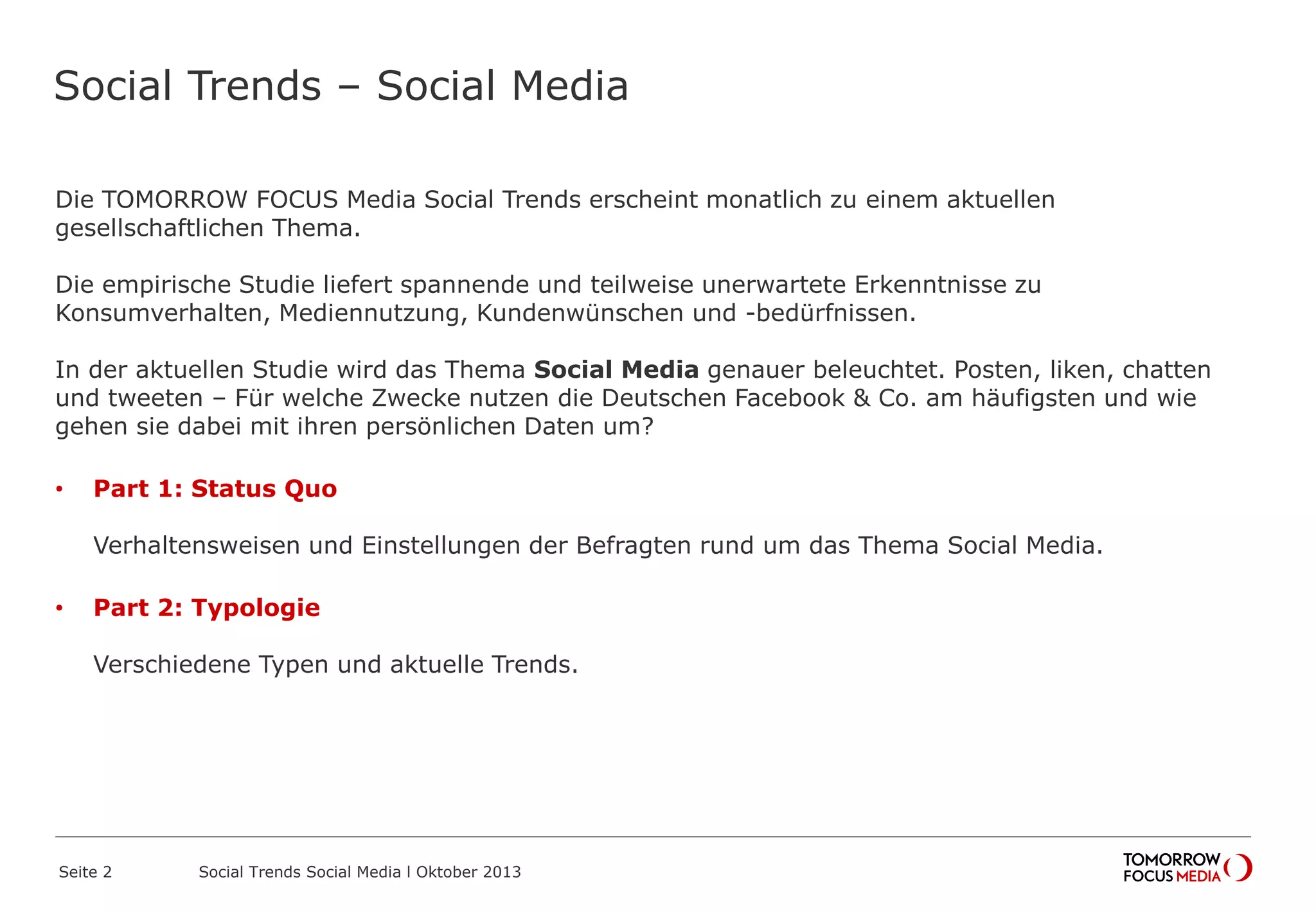 Social Trends – Social Media
Die TOMORROW FOCUS Media Social Trends erscheint monatlich zu einem aktuellen
gesellschaftlichen Thema.
Die empirische Studie liefert spannende und teilweise unerwartete Erkenntnisse zu
Konsumverhalten, Mediennutzung, Kundenwünschen und -bedürfnissen.
In der aktuellen Studie wird das Thema Social Media genauer beleuchtet. Posten, liken, chatten
und tweeten – Für welche Zwecke nutzen die Deutschen Facebook & Co. am häufigsten und wie
gehen sie dabei mit ihren persönlichen Daten um?
• Part 1: Status Quo
Verhaltensweisen und Einstellungen der Befragten rund um das Thema Social Media.
• Part 2: Typologie
Verschiedene Typen und aktuelle Trends.
Seite 2 Social Trends Social Media l Oktober 2013
 
