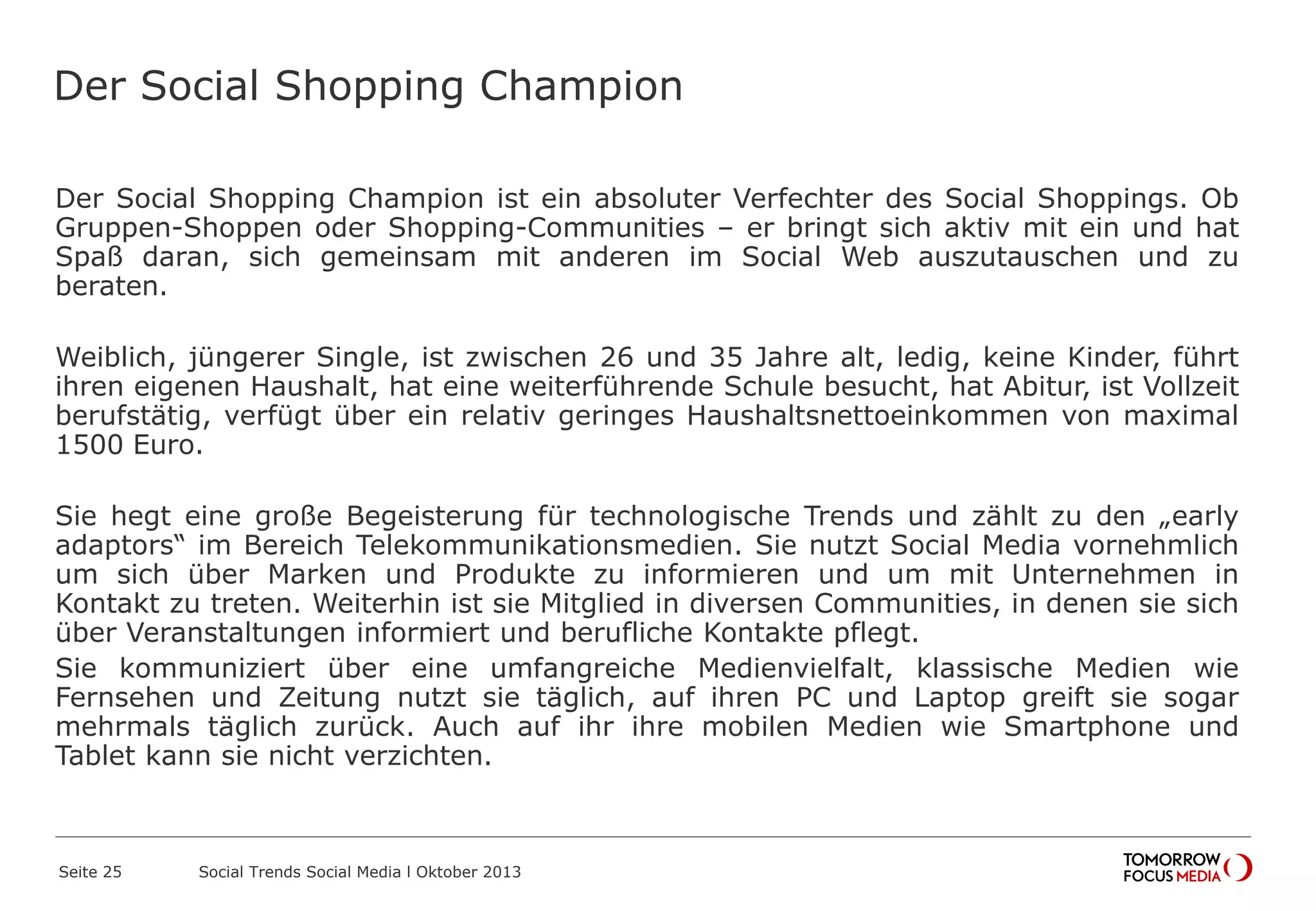 Der Social Shopping Champion
Der Social Shopping Champion ist ein absoluter Verfechter des Social Shoppings. Ob
Gruppen-Shoppen oder Shopping-Communities – er bringt sich aktiv mit ein und hat
Spaß daran, sich gemeinsam mit anderen im Social Web auszutauschen und zu
beraten.
Weiblich, jüngerer Single, ist zwischen 26 und 35 Jahre alt, ledig, keine Kinder, führt
ihren eigenen Haushalt, hat eine weiterführende Schule besucht, hat Abitur, ist Vollzeit
berufstätig, verfügt über ein relativ geringes Haushaltsnettoeinkommen von maximal
1500 Euro.
Sie hegt eine große Begeisterung für technologische Trends und zählt zu den „early
adaptors“ im Bereich Telekommunikationsmedien. Sie nutzt Social Media vornehmlich
um sich über Marken und Produkte zu informieren und um mit Unternehmen in
Kontakt zu treten. Weiterhin ist sie Mitglied in diversen Communities, in denen sie sich
über Veranstaltungen informiert und berufliche Kontakte pflegt.
Sie kommuniziert über eine umfangreiche Medienvielfalt, klassische Medien wie
Fernsehen und Zeitung nutzt sie täglich, auf ihren PC und Laptop greift sie sogar
mehrmals täglich zurück. Auch auf ihr ihre mobilen Medien wie Smartphone und
Tablet kann sie nicht verzichten.
Seite 25 Social Trends Social Media l Oktober 2013
 
