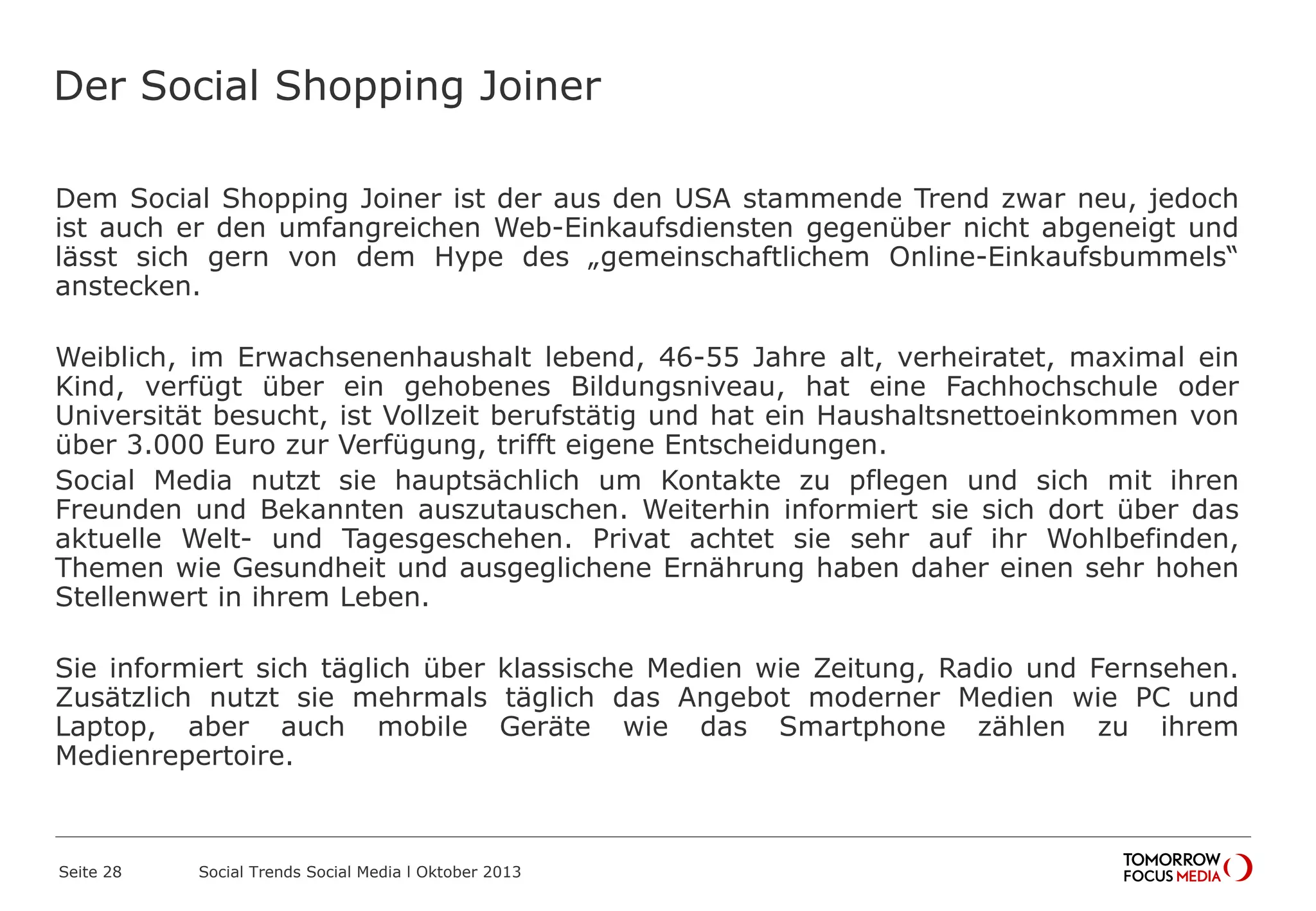 Der Social Shopping Joiner
Dem Social Shopping Joiner ist der aus den USA stammende Trend zwar neu, jedoch
ist auch er den umfangreichen Web-Einkaufsdiensten gegenüber nicht abgeneigt und
lässt sich gern von dem Hype des „gemeinschaftlichem Online-Einkaufsbummels“
anstecken.
Weiblich, im Erwachsenenhaushalt lebend, 46-55 Jahre alt, verheiratet, maximal ein
Kind, verfügt über ein gehobenes Bildungsniveau, hat eine Fachhochschule oder
Universität besucht, ist Vollzeit berufstätig und hat ein Haushaltsnettoeinkommen von
über 3.000 Euro zur Verfügung, trifft eigene Entscheidungen.
Social Media nutzt sie hauptsächlich um Kontakte zu pflegen und sich mit ihren
Freunden und Bekannten auszutauschen. Weiterhin informiert sie sich dort über das
aktuelle Welt- und Tagesgeschehen. Privat achtet sie sehr auf ihr Wohlbefinden,
Themen wie Gesundheit und ausgeglichene Ernährung haben daher einen sehr hohen
Stellenwert in ihrem Leben.
Sie informiert sich täglich über klassische Medien wie Zeitung, Radio und Fernsehen.
Zusätzlich nutzt sie mehrmals täglich das Angebot moderner Medien wie PC und
Laptop, aber auch mobile Geräte wie das Smartphone zählen zu ihrem
Medienrepertoire.
Seite 28 Social Trends Social Media l Oktober 2013
 