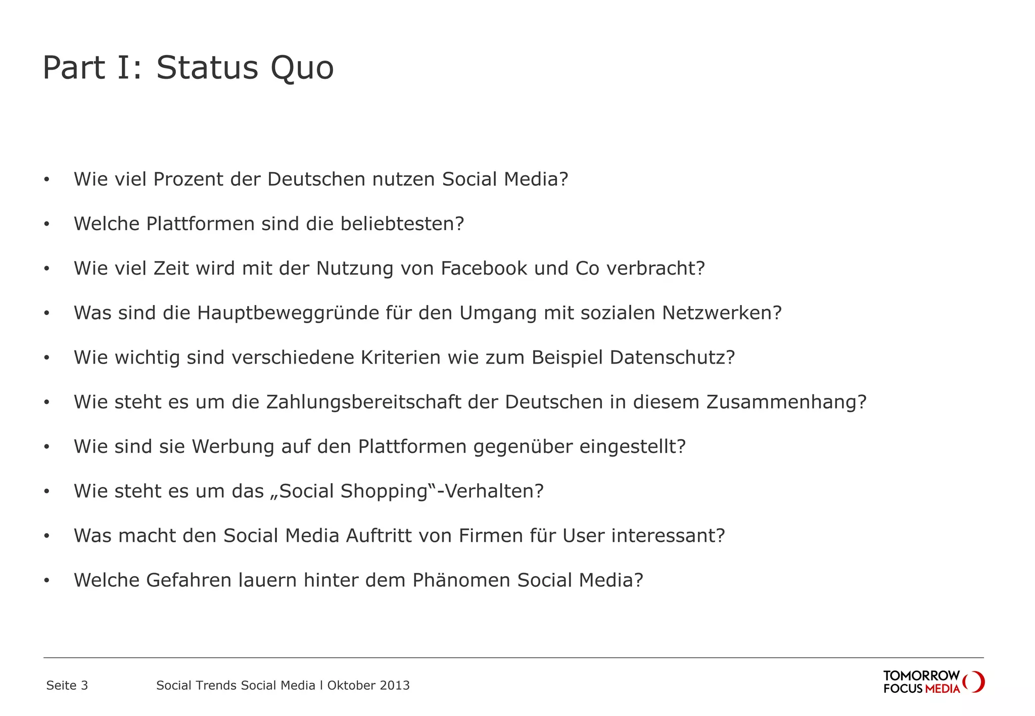 Part I: Status Quo
• Wie viel Prozent der Deutschen nutzen Social Media?
• Welche Plattformen sind die beliebtesten?
• Wie viel Zeit wird mit der Nutzung von Facebook und Co verbracht?
• Was sind die Hauptbeweggründe für den Umgang mit sozialen Netzwerken?
• Wie wichtig sind verschiedene Kriterien wie zum Beispiel Datenschutz?
• Wie steht es um die Zahlungsbereitschaft der Deutschen in diesem Zusammenhang?
• Wie sind sie Werbung auf den Plattformen gegenüber eingestellt?
• Wie steht es um das „Social Shopping“-Verhalten?
• Was macht den Social Media Auftritt von Firmen für User interessant?
• Welche Gefahren lauern hinter dem Phänomen Social Media?
Seite 3 Social Trends Social Media l Oktober 2013
 