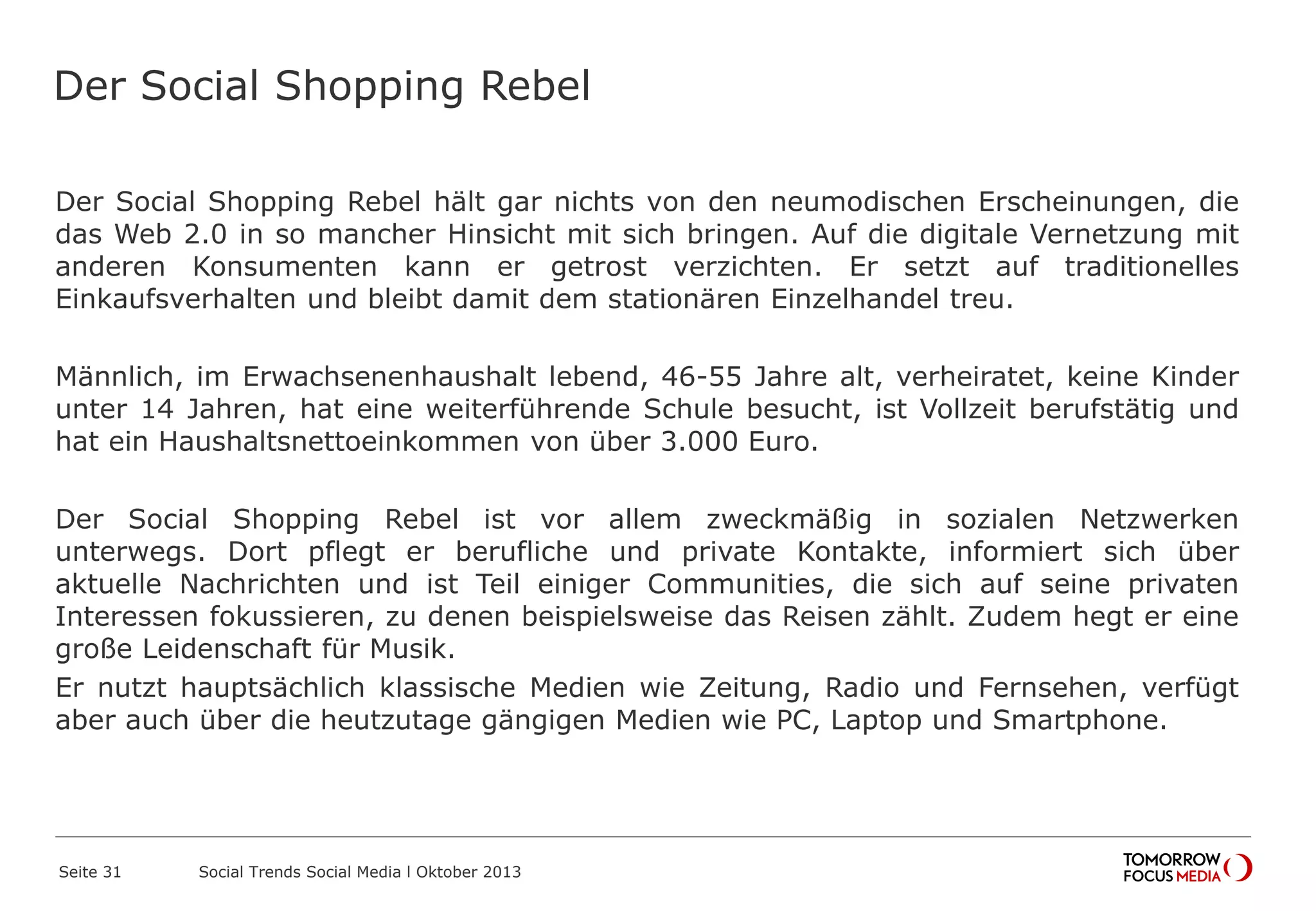 Der Social Shopping Rebel
Der Social Shopping Rebel hält gar nichts von den neumodischen Erscheinungen, die
das Web 2.0 in so mancher Hinsicht mit sich bringen. Auf die digitale Vernetzung mit
anderen Konsumenten kann er getrost verzichten. Er setzt auf traditionelles
Einkaufsverhalten und bleibt damit dem stationären Einzelhandel treu.
Männlich, im Erwachsenenhaushalt lebend, 46-55 Jahre alt, verheiratet, keine Kinder
unter 14 Jahren, hat eine weiterführende Schule besucht, ist Vollzeit berufstätig und
hat ein Haushaltsnettoeinkommen von über 3.000 Euro.
Der Social Shopping Rebel ist vor allem zweckmäßig in sozialen Netzwerken
unterwegs. Dort pflegt er berufliche und private Kontakte, informiert sich über
aktuelle Nachrichten und ist Teil einiger Communities, die sich auf seine privaten
Interessen fokussieren, zu denen beispielsweise das Reisen zählt. Zudem hegt er eine
große Leidenschaft für Musik.
Er nutzt hauptsächlich klassische Medien wie Zeitung, Radio und Fernsehen, verfügt
aber auch über die heutzutage gängigen Medien wie PC, Laptop und Smartphone.
Seite 31 Social Trends Social Media l Oktober 2013
 