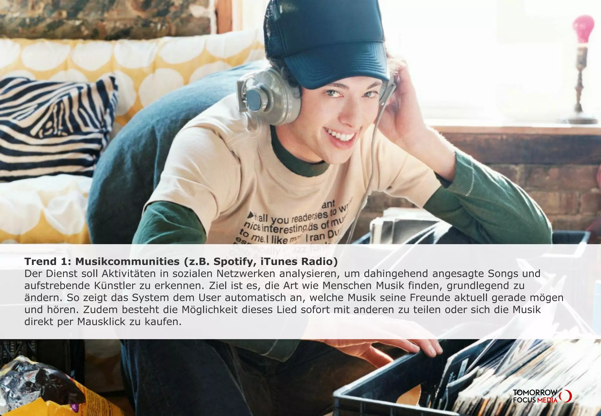 Trend 1: Musikcommunities (z.B. Spotify, iTunes Radio)
Der Dienst soll Aktivitäten in sozialen Netzwerken analysieren, um dahingehend
angesagte Songs und aufstrebende Künstler zu erkennen. Ziel ist es, die Art wie
Menschen Musik finden, grundlegend zu ändern. So zeigt das System dem User
automatisch an, welche Musik seine Freunde aktuell mögen und hören. Zudem besteht
die Möglichkeit diese Lieder sofort mit anderen zu teilen oder sich die Musik direkt per
Mausklick zu kaufen.
 