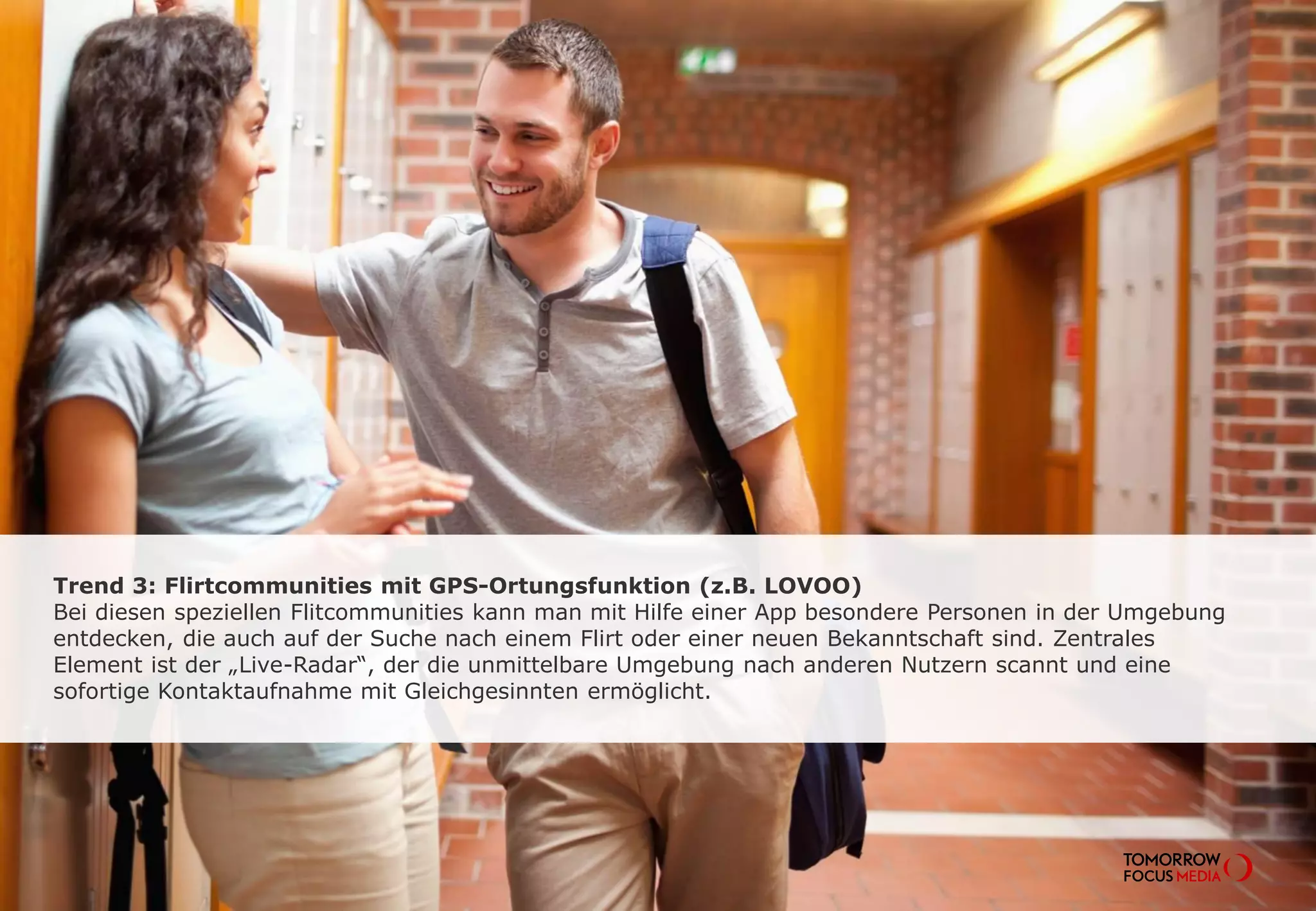 Trend 3: Flirtcommunities mit GPS-Ortungsfunktion (z.B. LOVOO)
Bei diesen speziellen Flirtcommunities kann man mit Hilfe einer App besondere
Personen in der Umgebung entdecken, die auch auf der Suche nach einem Flirt oder
einer neuen Bekanntschaft sind. Zentrales Element ist der “Live-Radar”, der die
unmittelbare Umgebung nach anderen Nutzern scannt und eine sofortige
Kontaktaufnahme mit Gleichgesinnten ermöglicht.
 