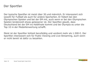 Der Sportfan
Der typische Sportfan ist meist über 30 und männlich. Er interessiert sich
sowohl für Fußball als auch für andere Sportarten. Er fiebert bei den
Olympischen Spielen und bei der EM mit, auch wenn er bei den Olympischen
Spielen tendenziell etwas gelassener ist. Der Sportfan glaubt, dass
Deutschland bei der EM ins Halbfinale kommt und bei Olympia es unter die
Top 10 in der Medaillenwertung schafft.
Meist ist der Sportfan Vollzeit berufstätig und verdient mehr als 1.500 €. Der
Sportfan interessiert sich für Public Viewing und Live-Streaming, auch wenn
er nicht bereit ist dafür zu bezahlen.
Seite 22 Social Trends Sport l April 2012
 