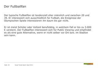 Der Fußballfan
Der typische Fußballfan ist tendenziell eher männlich und zwischen 20 und
39. Er interessiert sich ausschließlich für Fußball, die Ereignisse der
Olympischen Spiele interessieren ihn kaum bis gar nicht.
Er ist meist Schüler oder Vollzeit berufstätig, in welchem Fall er bis zu 3.000
€ verdient. Der Fußballfan interessiert sich für Public Viewing und empfindet
es als eine gute Alternative, wenn er nicht selber vor Ort bzw. im Stadion
sein kann.
Seite 30 Social Trends Sport l April 2012
 