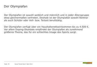 Der Olympiafan
Der Olympiafan ist sowohl weiblich und männlich und in jeder Altersgruppe
etwa gleichermaßen vertreten. Deshalb ist der Olympiafan sowohl Rentner
als auch Schüler oder Voll- bzw. Teilzeit berufstätig.
Der Olympiafan verfügt über ein Haushaltsnettoeinkommen bis zu 4.500 €.
Vor allem Doping-Skandale empfindet der Olympiafan als zunehmend
größeres Thema, das für ein schlechtes Image des Sports sorgt.
Seite 39 Social Trends Sport l April 2012
 