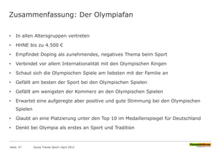 Zusammenfassung: Der Olympiafan
• In allen Altersgruppen vertreten
• HHNE bis zu 4.500 €
• Empfindet Doping als zunehmendes, negatives Thema beim Sport
• Verbindet vor allem Internationalität mit den Olympischen Ringen
• Schaut sich die Olympischen Spiele am liebsten mit der Familie an
• Gefällt am besten der Sport bei den Olympischen Spielen
• Gefällt am wenigsten der Kommerz an den Olympischen Spielen
• Erwartet eine aufgeregte aber positive und gute Stimmung bei den Olympischen
Spielen
• Glaubt an eine Platzierung unter den Top 10 im Medaillenspiegel für Deutschland
• Denkt bei Olympia als erstes an Sport und Tradition
Seite 47 Social Trends Sport l April 2012
 