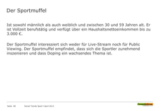 Der Sportmuffel
Ist sowohl männlich als auch weiblich und zwischen 30 und 59 Jahren alt. Er
ist Vollzeit berufstätig und verfügt über ein Haushaltsnettoeinkommen bis zu
3.000 €.
Der Sportmuffel interessiert sich weder für Live-Stream noch für Public
Viewing. Der Sportmuffel empfindet, dass sich die Sportler zunehmend
inszenieren und dass Doping ein wachsendes Thema ist.
Seite 48 Social Trends Sport l April 2012
 