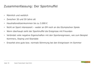 Zusammenfassung: Der Sportmuffel
• Männlich und weiblich
• Zwischen 30 und 59 Jahre alt
• Haushaltsnettoeinkommen bis zu 3.000 €
• Nicht an Sport interessiert – weder an EM noch an die Olympischen Spiele
• Wenn überhaupt sieht der Sportmuffel die Ereignisse mit Freunden
• Verbindet viele negative Eigenschaften mit den Sportereignissen, wie zum Beispiel
Kommerz, Doping und Skandale
• Erwartet eine gute bzw. normale Stimmung bei den Ereignissen im Sommer
Seite 55 Social Trends Sport l April 2012
 