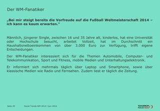 Der WM-Fanatiker
„Bei mir steigt bereits die Vorfreude auf die Fußball Weltmeisterschaft 2014 –
ich kann es kaum erwarten.“
Männlich, jüngerer Single, zwischen 16 und 35 Jahre alt, kinderlos, hat eine Universität
oder Hochschule besucht, arbeitet Vollzeit, hat im Durchschnitt ein
Haushaltsnettoeinkommen von über 3.000 Euro zur Verfügung, trifft eigene
Entscheidungen.
Der WM-Fanatiker interessiert sich für die Themen Automobile, Computer- und
Telekommunikation, Sport und Fitness, mobile Medien und Unterhaltungselektronik.
Er informiert sich mehrmals täglich über Laptop und Smartphone, sowie über
klassische Medien wie Radio und Fernsehen. Zudem liest er täglich die Zeitung.
Social Trends WM 2014 l Juni 2014Seite 29
 
