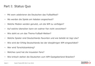Part I: Status Quo
Seite 3 Social Trends WM 2014 l Juni 2014
• Mit wem zelebrieren die Deutschen das Fußballfest?
• Wo werden die Spiele am liebsten angeschaut?
• Welche Medien werden genutzt, um die WM zu verfolgen?
• Auf welche Utensilien kann ein wahrer Fan nicht verzichten?
• Wie steht es um das Thema Fußball-Wetten?
• Welche Spieler sind Deutschlands Favoriten und wie beliebt ist Jogi Löw?
• Wie wird der Erfolg Deutschlands bei der diesjährigen WM eingeschätzt?
• Wer wird Torschützenkönig?
• Welches Land hat die treuesten Fans?
• Wie kritisch stehen die Deutschen zum WM-Gastgeberland Brasilien?
 