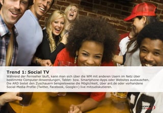 Trend 1: Social TV
Während der Fernseher läuft, kann man sich über die WM mit anderen Usern im Netz über
bestimmte Computer-Anwendungen, Tablet- bzw. Smartphone-Apps oder Websites austauschen.
Die ARD bietet den Zuschauern beispielsweise die Möglichkeit, über ard.de oder vorhandene
Social-Media-Profile (Twitter, Facebook, Google+) live mitzudiskutieren.
 