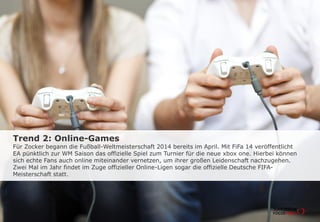 Trend 2: Online-Games
Für Zocker begann die Fußball-Weltmeisterschaft 2014 bereits im April. Mit FiFa 14 veröffentlicht
EA pünktlich zur WM Saison das offizielle Spiel zum Turnier für die neue xbox one. Hierbei können
sich echte Fans auch online miteinander vernetzen, um ihrer großen Leidenschaft nachzugehen.
Zwei Mal im Jahr findet im Zuge offizieller Online-Ligen sogar die offizielle Deutsche FIFA-
Meisterschaft statt.
 