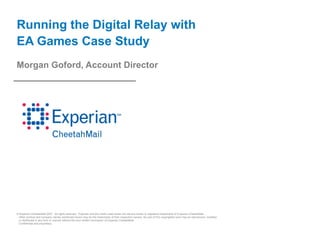 Running the Digital Relay with
EA Games Case Study
Morgan Goford, Account Director




© Experian CheetahMail 2007. All rights reserved. Experian and the marks used herein are service marks or registered trademarks of Experian CheetahMail.
 Other product and company names mentioned herein may be the trademarks of their respective owners. No part of this copyrighted work may be reproduced, modified,
 or distributed in any form or manner without the prior written permission of Experian CheetahMail.
 Confidential and proprietary.
 