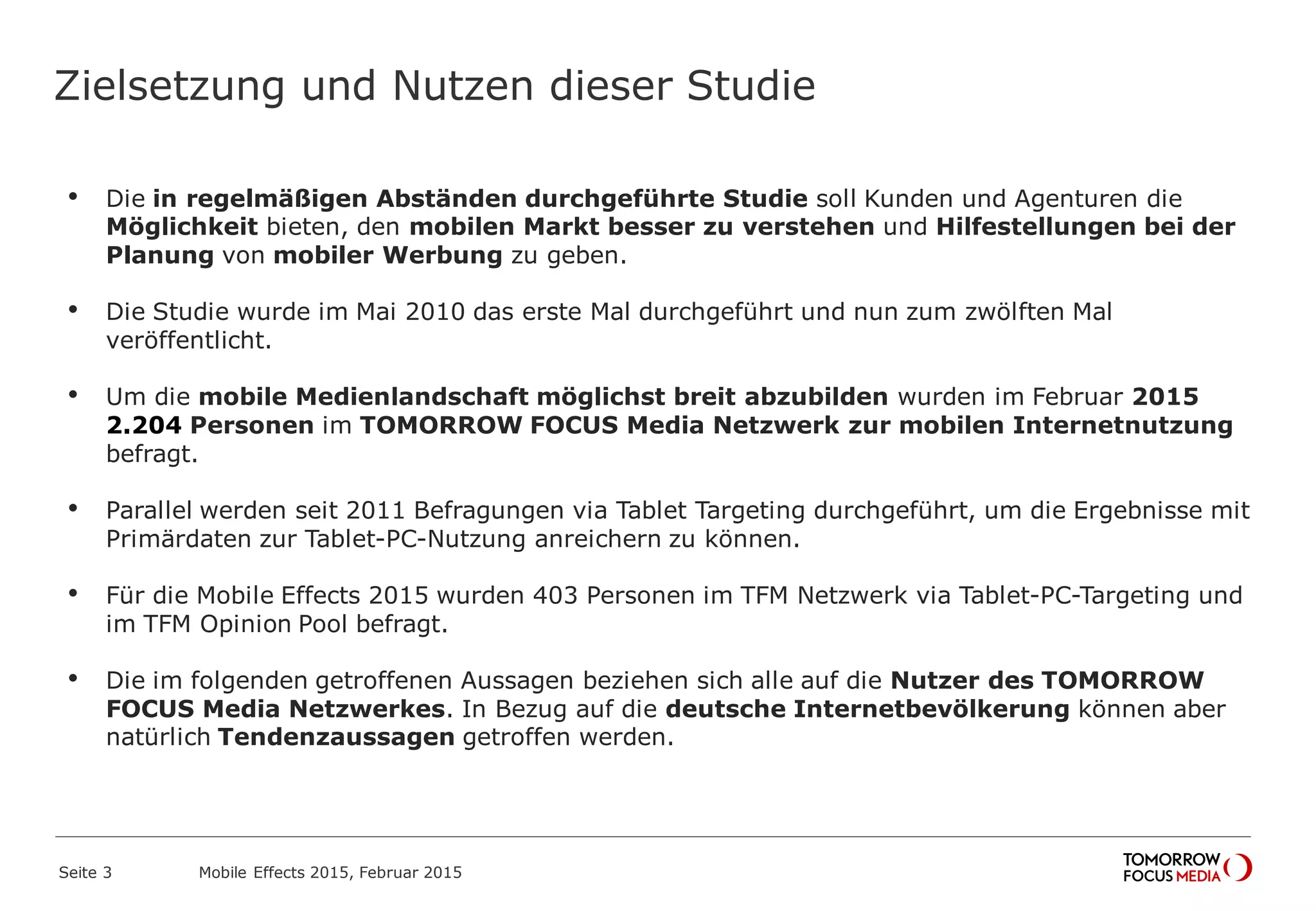 Zielsetzung und Nutzen dieser Studie
• Die in regelmäßigen Abständen durchgeführte Studie soll Kunden und Agenturen die
Möglichkeit bieten, den mobilen Markt besser zu verstehen und Hilfestellungen bei der
Planung von mobiler Werbung zu geben.
• Die Studie wurde im Mai 2010 das erste Mal durchgeführt und nun zum zwölften Mal
veröffentlicht.
• Um die mobile Medienlandschaft möglichst breit abzubilden wurden im Februar 2015
2.204 Personen im TOMORROW FOCUS Media Netzwerk zur mobilen Internetnutzung
befragt.
• Parallel werden seit 2011 Befragungen via Tablet Targeting durchgeführt, um die Ergebnisse mit
Primärdaten zur Tablet-PC-Nutzung anreichern zu können.
• Für die Mobile Effects 2015 wurden 403 Personen im TFM Netzwerk via Tablet-PC-Targeting und
im TFM Opinion Pool befragt.
• Die im folgenden getroffenen Aussagen beziehen sich alle auf die Nutzer des TOMORROW
FOCUS Media Netzwerkes. In Bezug auf die deutsche Internetbevölkerung können aber
natürlich Tendenzaussagen getroffen werden.
Mobile Effects 2015, Februar 2015Seite 3
 